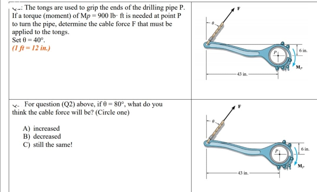 k-i The tongs are used to grip the ends of the drilling pipe P.
If a torque (moment) of Mp = 900 lb· ft is needed at point P
to turn the pipe, determine the cable force F that must be
applied to the tongs.
Set 0 = 40°.
(1 ft = 12 in.)
6 in.
Mp
43 in.
For question (Q2) above, if 0 = 80°, what do you
think the cable force will be? (Circle one)
A) increased
B) decreased
C) still the same!
6 in.
Mp
43 in.
