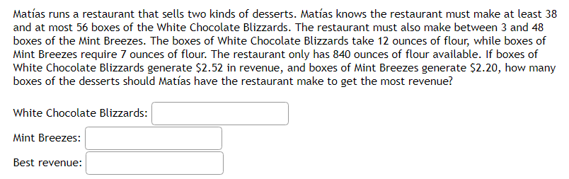 Matías runs a restaurant that sells two kinds of desserts. Matías knows the restaurant must make at least 38
and at most 56 boxes of the White Chocolate Blizzards. The restaurant must also make between 3 and 48
boxes of the Mint Breezes. The boxes of White Chocolate Blizzards take 12 ounces of flour, while boxes of
Mint Breezes require 7 ounces of flour. The restaurant only has 840 ounces of flour available. If boxes of
White Chocolate Blizzards generate $2.52 in revenue, and boxes of Mint Breezes generate $2.20, how many
boxes of the desserts should Matías have the restaurant make to get the most revenue?
White Chocolate Blizzards:
Mint Breezes:
Best revenue:
