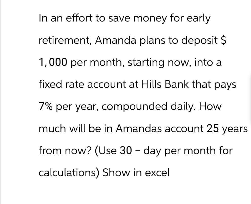 In an effort to save money for early
retirement, Amanda plans to deposit $
1,000 per month, starting now, into a
fixed rate account at Hills Bank that pays
7% per year, compounded daily. How
much will be in Amandas account 25 years
from now? (Use 30 - day per month for
calculations) Show in excel