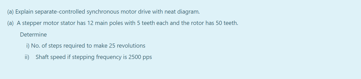 (a) Explain separate-controlled synchronous motor drive with neat diagram.
(a) A stepper motor stator has 12 main poles with 5 teeth each and the rotor has 50 teeth.
Determine
i) No. of steps required to make 25 revolutions
ii) Shaft speed if stepping frequency is 2500 pps
