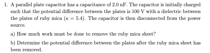 1. A parallel plate capacitor has a capacitance of 2.0 nF. The capacitor is initially charged
such that the potential difference between the plates is 100 V with a dielectric between
the plates of ruby mica (K = 5.4). The capacitor is then disconnected from the power
source.
a) How much work must be done to remove the ruby mica sheet?
b) Determine the potential difference between the plates after the ruby mica sheet has
been removed.
