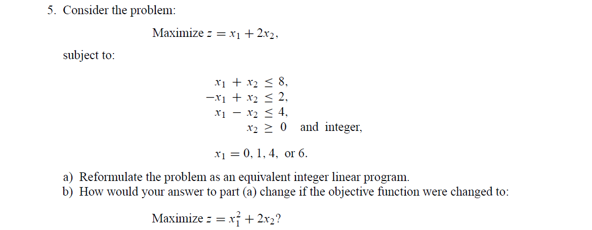 5. Consider the problem:
Маximize z X1 + 2х2,
subject to:
xi + x2 < 8,
-xi + x2 < 2,
x2 < 4,
X1
x2 > 0 and integer,
x1 = 0, 1, 4, or 6.
a) Reformulate the problem as an equivalent integer linear program.
b) How would your answer to part (a) change if the objective function were changed to:
Maximize z = x + 2x2?
