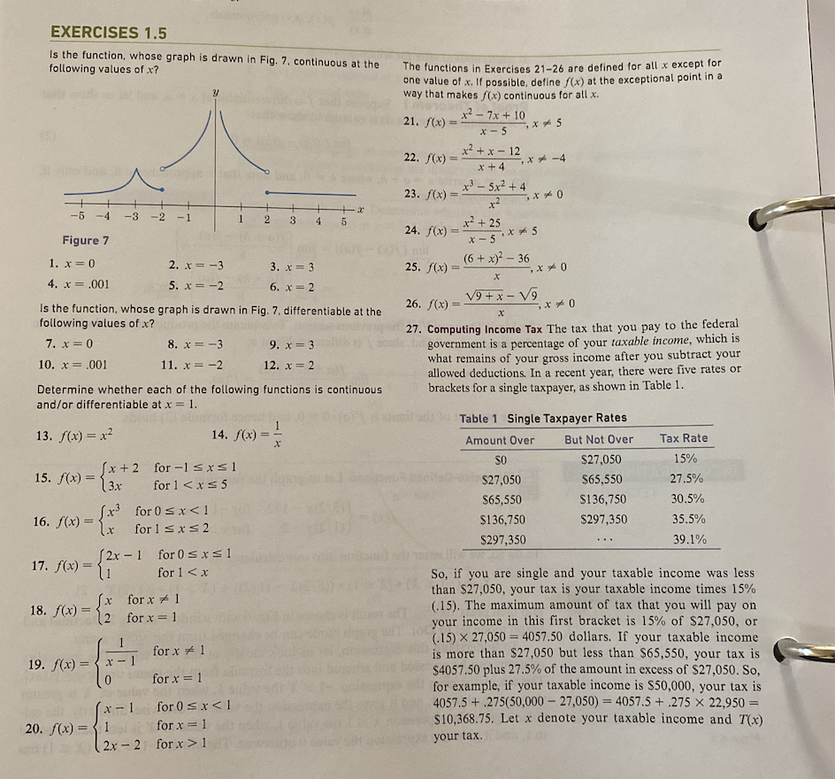 EXERCISES 1.5
Is the function, whose graph is drawn in Fig. 7, continuous at the
following values of x?
-5 -4 -3 -2
Figure 7
1. x = 0
4. x = .001
15. f(x) =
16. f(x) =
[x³
18. f(x) =
^
Is the function, whose graph is drawn in Fig. 7, differentiable at the
following values of x?
7. x = 0
10. x = .001
17. f(x) = {1
ƒ(x) = { 2
(x+2 for-1 ≤x≤1
(3x
for 1 < x≤ 5
Determine whether each of the following functions is continuous
and/or differentiable at x = 1.
13. f(x) = x²
19. f(x)=x
2. x=-3
5. x = -2
[2x-1 for 0≤x≤1
for 1 < x
20. f(x) = 1
8. x = -3
11. x = -2
for 0≤x<1
for 1 ≤ x ≤ 2
x-1
for x 1
for x = 1
(2x-2
1
2
14. f(x)=
=
for x
1
for x = 1
for 0 ≤ x < 1
for x = 1
for x>1
3 4
3. x = 3
6. x = 2
9. x = 3
12. x = 2
+x
5
X
The functions in Exercises 21-26 are defined for all x except for
one value of x. If possible, define f(x) at the exceptional point in a
way that makes f(x) continuous for all x.
21. f(x)=
=
22. f(x)=
23. f(x)
24. f(x)=
-
25. f(x) =
x²7x+10
x-5
x5
x²+x-12
x +4
x3 - 5x2 +4
x²
x² +25
X-5x5
-,x-4
(6 + x)² - 36
x0
x0
X
26. f(x) =
√9+x-√9
x0
X
27. Computing Income Tax The tax that you pay to the federal
government is a percentage of your taxable income, which is
what remains of your gross income after you subtract your
allowed deductions. In a recent year, there were five rates or
brackets for a single taxpayer, as shown in Table 1.
Table 1 Single Taxpayer Rates
But Not Over
Amount Over
SO
$27,050
$27,050
$65,550
$65,550
$136,750
$136,750
$297,350
$297,350
Tax Rate
15%
27.5%
30.5%
35.5%
39.1%
So, if you are single and your taxable income was less
than $27,050, your tax is your taxable income times 15%
(.15). The maximum amount of tax that you will pay on
your income in this first bracket is 15% of $27,050, or
(15) X 27,050 4057.50 dollars. If your taxable income
is more than $27,050 but less than $65,550, your tax is
$4057.50 plus 27.5% of the amount in excess of $27,050. So,
for example, if your taxable income is $50,000, your tax is
4057.5+275(50,000 -27,050) = 4057.5+275 x 22,950 =
$10,368.75. Let x denote your taxable income and 7(x)
your tax.