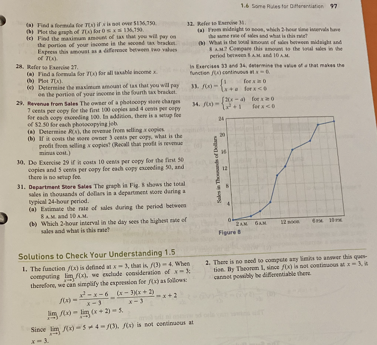 (a) Find a formula for 7(x) if x is not over $136,750.
(b) Plot the graph of 7(x) for 0≤x≤ 136,750.
(c) Find the maximum amount of tax that you will pay on
the portion of your income in the second tax bracket..
Express this amount as a difference between two values
of 7(x).
28. Refer to Exercise 27.
(a) Find a formula for 7(x) for all taxable income x.
(b) Plot 7(x).
(c) Determine the maximum amount of tax that you will pay
on the portion of your income in the fourth tax bracket.
29. Revenue from Sales The owner of a photocopy store charges
7 cents per copy for the first 100 copies and 4 cents per copy
for each copy exceeding 100. In addition, there is a setup fee
of $2.50 for each photocopying job.
(a) Determine R(x), the revenue from selling x copies.
(b) If it costs the store owner 3 cents per copy, what is the
profit from selling x copies? (Recall that profit is revenue
minus cost.)
30. Do Exercise 29 if it costs 10 cents per copy for the first 50
copies and 5 cents per copy for each copy exceeding 50, and
there is no setup fee.
31. Department Store Sales The graph in Fig. 8 shows the total
sales in thousands of dollars in a department store during a
typical 24-hour period.
(a) Estimate the rate of sales during the period between
8 A.M. and 10 A.
(b) Which 2-hour interval in the day sees the highest rate of
sales and what is this rate?
Solutions to Check Your Understanding 1.5
1. The function f(x) is defined at x = 3, that is, f(3) = 4. When
computing lim f(x), we exclude consideration of x = 3;
therefore, we can simplify the expression for f(x) as follows:
x-3
(x-3)(x + 2)
x-3
x²-x-6
f(x)
x-3
lim /(x) = lim (x + 2) = 5.
=
32. Refer to Exercise 31.
(a) From midnight to noon, which 2-hour time intervals have
the same rate of sales and what is this rate?
=x+2
(b) What is the total amount of sales between midnight and
8 A.M.? Compare this amount to the total sales in the
period between 8 A.M. and 10 A.M.
In Exercises 33 and 34, determine the value of a that makes the
function f(x) continuous at x = 0.
[1 for x ≥ 0
33. f(x)=x+a for x < 0
Since lim f(x) = 5*4=f(3), f(x) is not continuous at
x-
x = 3.
[2(x-a)
34. f(x)=x²+1
Sales in Thousands of Dollars
24
20
16
1.6 Some Rules for Differentiation 97
12
8
4
0
2 A.M.
Figure 8
for x 20
for x < 0
6 A.M.
12 noon
6 PM. 10 PM.
2. There is no need to compute any limits to answer this ques-
tion. By Theorem I, since f(x) is not continuous at x = 3, it
cannot possibly be differentiable there.