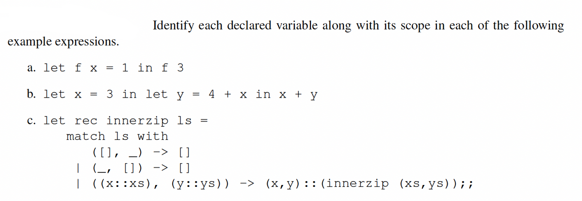 Identify each declared variable along with its scope in each of the following
example expressions.
a. let f X
1 in f 3
b. let x
3 in let y
4 + x in x + y
c. let rec innerzip ls
match ls with
([], _) -> []
| (L, []) -> []
| ((x::xs), (y::ys)) ->
(x,y)::(innerzip (xs,ys));;
