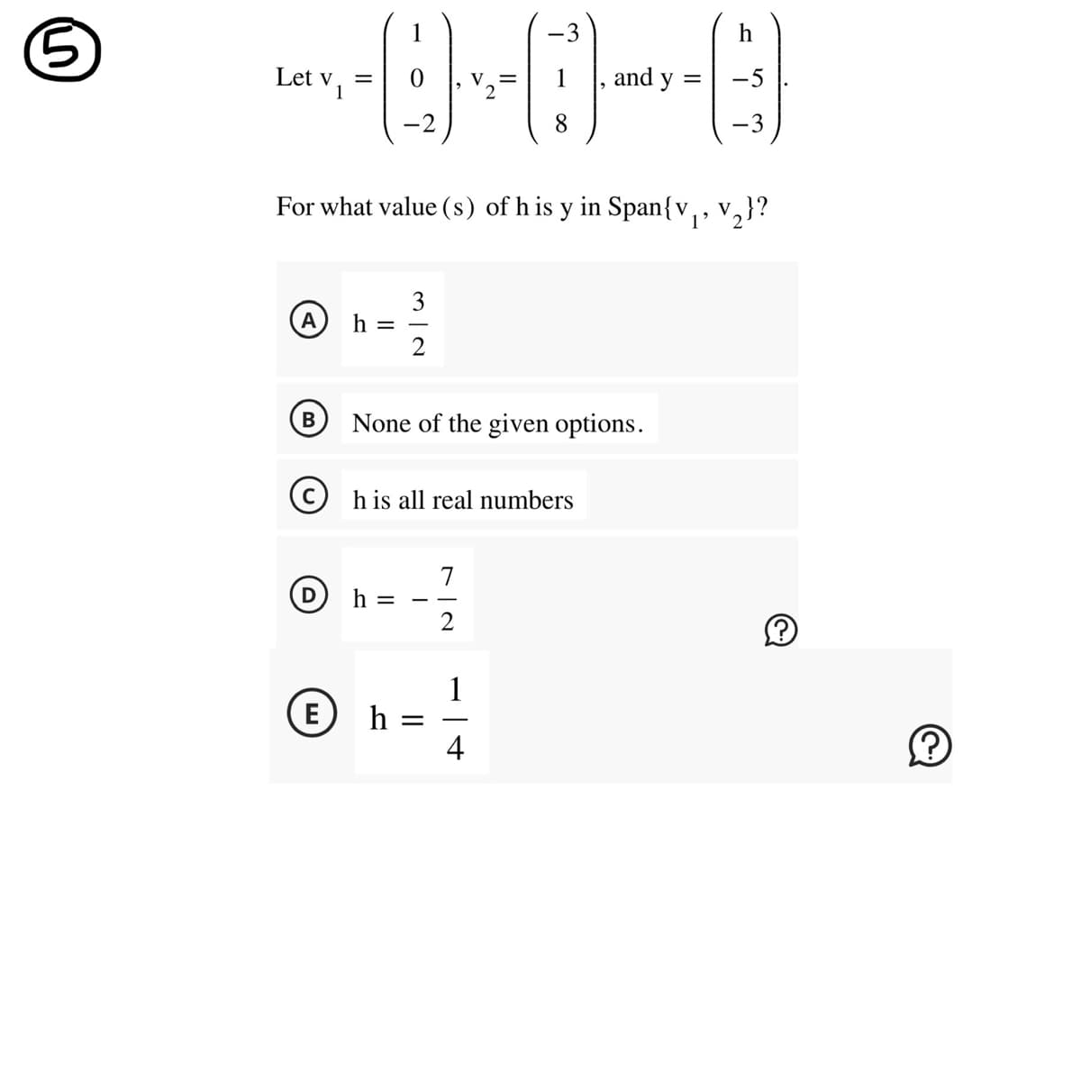 5
Let V1
A
=
(B)
h =
For what value (s) of his y in Span{v₁, V₂}?
3
272
Dh=
None of the given options.
his all real numbers
(E) h
=
7
2
8
1
-
and y
4
h
-3
Ⓡ
Ⓒ