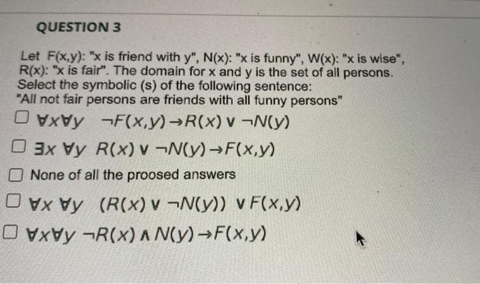 QUESTION 3
Let F(x,y): "x is friend with y", N(x): "x is funny", W(x): "x is wise",
R(x): "x is fair". The domain for x and y is the set of all persons.
Select the symbolic (s) of the following sentence:
"All not fair persons are friends with all funny persons"
O VxVy ¬F(x,y)→R(x) v ¬N(y)
O 3x Vy R(x) v ¬N(y)→F(x,y)
None of all the proosed answers
OVy (R(x) v ¬N(y)) v F(x,y)
O vxVy ¬R(x) A N(y)→F(x,y)
