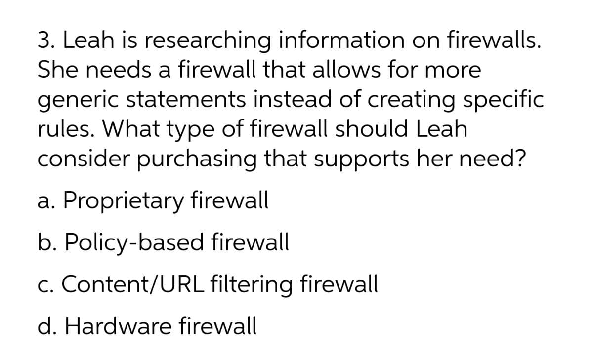 3. Leah is researching information on firewalls.
She needs a firewall that allows for more
generic statements instead of creating specific
rules. What type of firewall should Leah
consider purchasing that supports her need?
a. Proprietary firewall
b. Policy-based firewall
c. Content/URL filtering firewall
d. Hardware firewall
