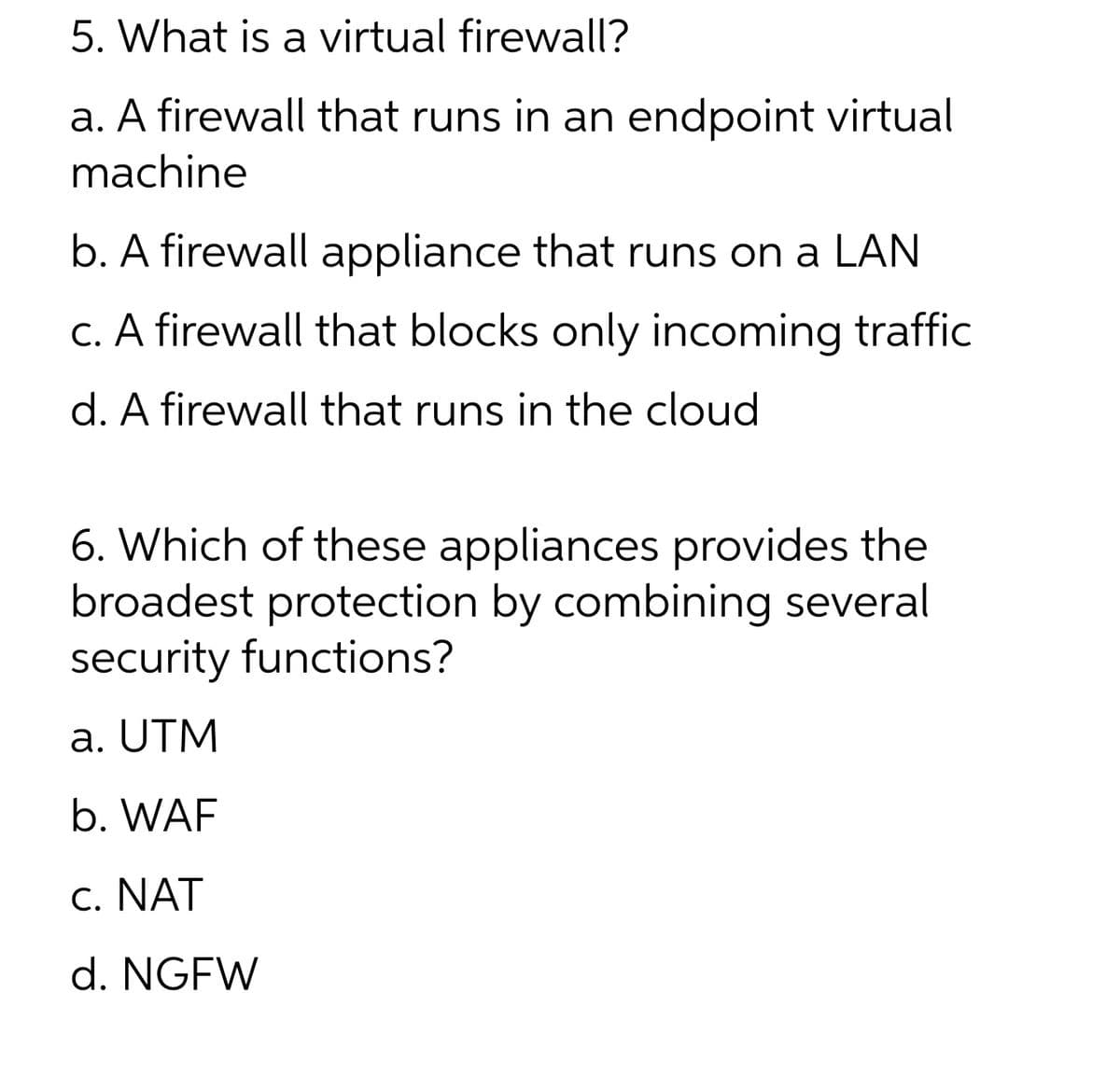 5. What is a virtual firewall?
a. A firewall that runs in an endpoint virtual
machine
b. A firewall appliance that runs on a LAN
c. A firewall that blocks only incoming traffic
d. A firewall that runs in the cloud
6. Which of these appliances provides the
broadest protection by combining several
security functions?
a. UTM
b. WAF
c. NAT
d. NGFW
