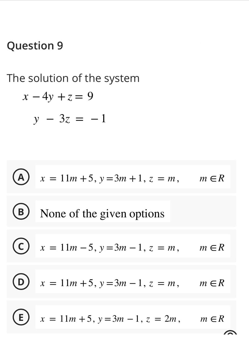 Question 9
The solution of the system
x - 4y +z = 9
A
B
C
D
E
y 3z = -1
-
x = 11m +5, y =3m +1, z = m,
None of the given options
x = 11m - 5, y =3m - 1, z = m,
x = 11m +5, y =3m - 1, z = m,
x = 11m +5, y =3m − 1, z =
2m,
MER
MER
MER
MER