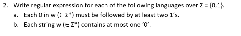 2. Write regular expression for each of the following languages over E = {0,1}.
a. Each 0 in w (E E*) must be followed by at least two 1's.
b. Each string w (E E*) contains at most one 'O'.
