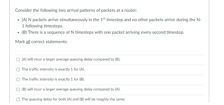 Consider the following two arrival patterns of packets at a router:
• (A) N packets arrive simultaneously in the 1st timestep and no other packets arrive during the N-
1 following timesteps.
• (B) There is a sequence of N timesteps with one packet arriving every second timestep.
Mark all correct statements:
O (A) will incur a larger average queuing delay compared to (B).
O The traffic intensity is exactly 1 for (A).
O The traffic intensity is exactly 1 for (B).
O (B) will incur a larger average queuing delay compared to (A).
The queuing delay for both (A) and (B) will be roughly the same.
