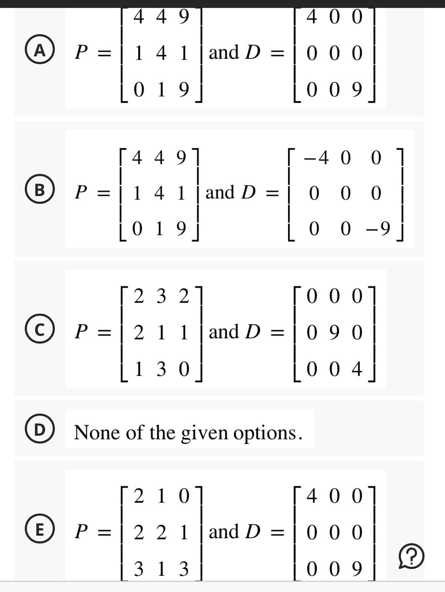 (A) P =
(B P =
Ⓒ P =
(D
449
1 4 1
019
[449]
1 4 1
019
2 3 21
211
130
and D =
and D
and D =
400
000
009
[ -4 0 01
00 0 |
0 0 -9
None of the given options.
0001
090
004
[210]
[400]
EP = 2 2 1 and D = 0 0 0
000
313
009
?