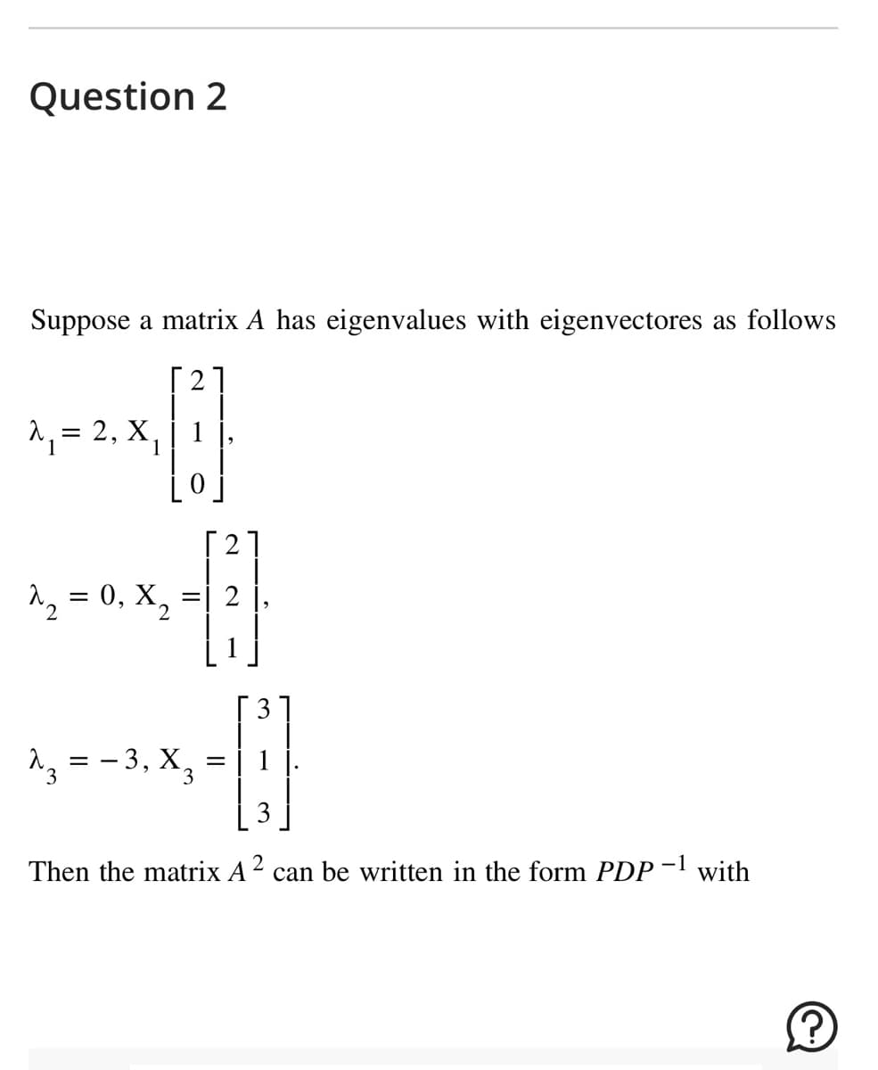 Question 2
Suppose a matrix A has eigenvalues with eigenvectores as follows
21
A₁ = 2, X₁ | 1
[2
-11
^₂ = 0, X₂ = 2
23, - -
==
−3, X₂
=
3
3
1 ].
Then the matrix A² can be written in the form PDP-¹ with
Ⓡ