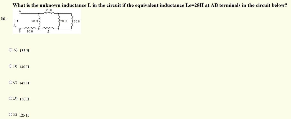 What is the unknown inductance L in the circuit if the equivalent inductance Le=28H at AB terminals in the circuit below?
A
20 H
36 -
20 H
20 H
60 H
Le
10 H
O A) 135 H
B) 140 H
C) 145 H
O D) 130 H
O E) 125 H
