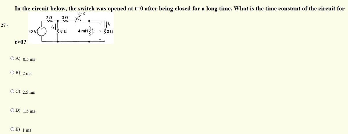 In the circuit below, the switch was opened at t=0 after being closed for a long time. What is the time constant of the circuit for
t = 0
+
27 -
4 mH
20
12 V
t>0?
O A) 0.5 ms
OB) 2 ms
O C) 2.5 ms
O D) 1.5 ms
O E) 1 ms
