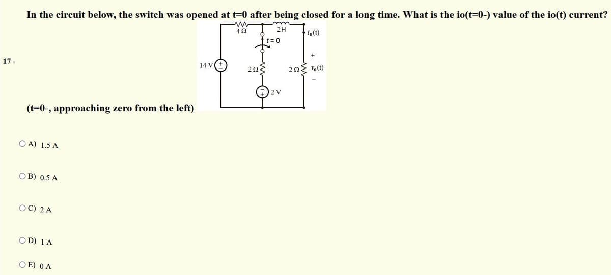 In the circuit below, the switch was opened at t=0 after being closed for a long time. What is the io(t=0-) value of the io(t) current?
4Ω
2H
ti.(t)
t = 0
+
17 -
14 V
203
20 vo(t)
2 V
(t=0-, approaching zero from the left)
O A) 1.5 A
O B) 0.5 A
O C) 2 A
O D) 1 A
O E) 0 A
