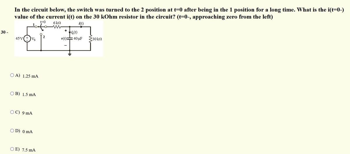 In the circuit below, the switch was turned to the 2 position at t=0 after being in the 1 position for a long time. What is the i(t=0-)
value of the current i(t) on the 30 kOhm resistor in the circuit? (t=0-, approaching zero from the left)
t=0
1
6 k2
i(t)
+
+i(t)
:40 µF
30 -
2
45 V( + )Vs
v(t)=
30kn
O A) 1.25 mA
O B) 1.5 mA
C) 9 mA
O D) 0 mA
O E) 7.5 mA
