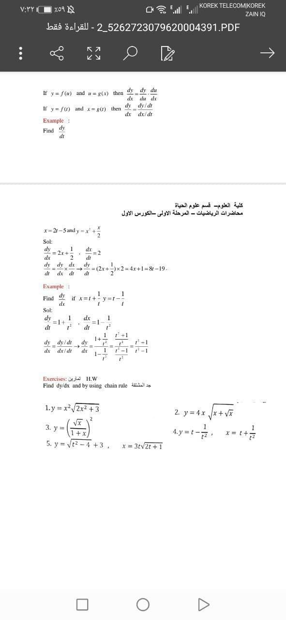 KOREK TELECOMIKOREK
V:YY IO %09 N
ZAIN IQ
bäs öeljäll - 2_5262723079620004391.PDF
dy dy du
If y = f(u) and u = g(x) then
dx
du dx
Ir y= f(1) and x= e) then dy_ dy/ dt
dx/ dt
dx
Example :
dy
Find
dt
كلية العلوم- قسم علوم الحياة
محاضرات الرياضيات - المرحلة الأولى الكورس الأول
x= 21 -5 and y = x'
Sol:
dy
= 2x +
dx
dx -2
di
dy dy dr
dy - (2x+
x2=D4x+1= 8t -19.
dr
dx dr
di
Example :
dy
1
if x=t+- y =t-
dr
Find
Sol:
dy
1
=1+
dt
dr
=D1
di
1
1+1 '+1
dy
dy _ dy / dt
dx dx/ dt
1 -1 -1
dx
Exercises: j H.W
Find dy/dx and by using chain rule ikal a
1. y = x2x2 + 3
2. y = 4x x+ v
2
3. y =
1+x
4. y = t
x =
5. y = Vt2 - 4 +3,
x = 3tv2t +1
个
