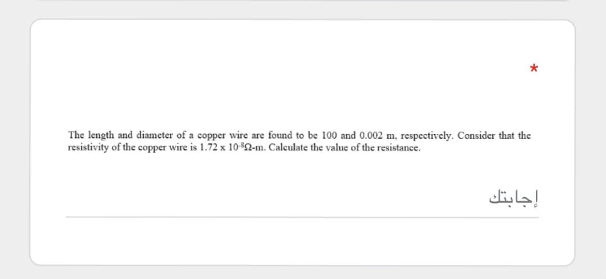 The length and diameter of a copper wire are found to be 100 and 0.002 m, respectively. Consider that the
resistivity of the copper wire is 1.72 x 10 $2-m. Calculate the value of the resistance.
إجابتك
