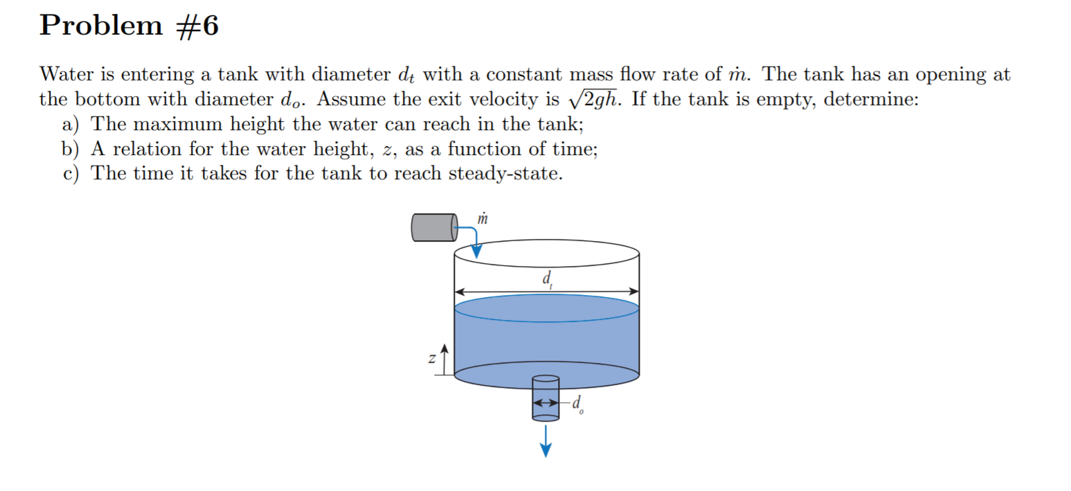 Problem #6
Water is entering a tank with diameter di with a constant mass flow rate of m. The tank has an
the bottom with diameter do. Assume the exit velocity is v2gh. If the tank is empty, determine:
a) The maximum height the water can reach in the tank;
b) A relation for the water height, z, as a function of time;
c) The time it takes for the tank to reach steady-state.
opening at
m
