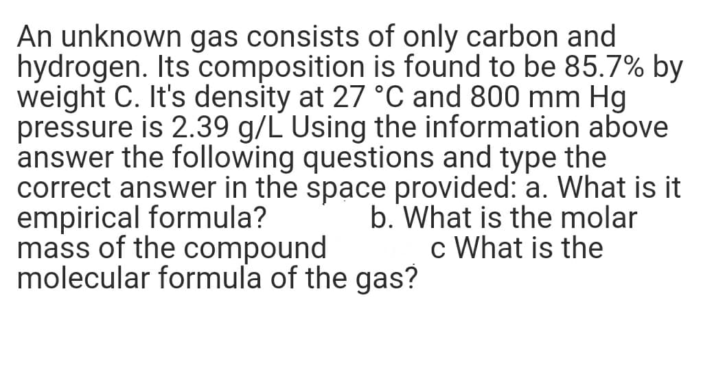 An unknown gas consists of only carbon and
hydrogen. Its composition is found to be 85.7% by
weight C. It's density at 27 °C and 800 mm Hg
pressure is 2.39 g/L Using the information above
answer the following questions and type the
correct answer in the space provided: a. What is it
empirical formula?
mass of the compound
molecular formula of the gas?
b. What is the molar
c What is the
