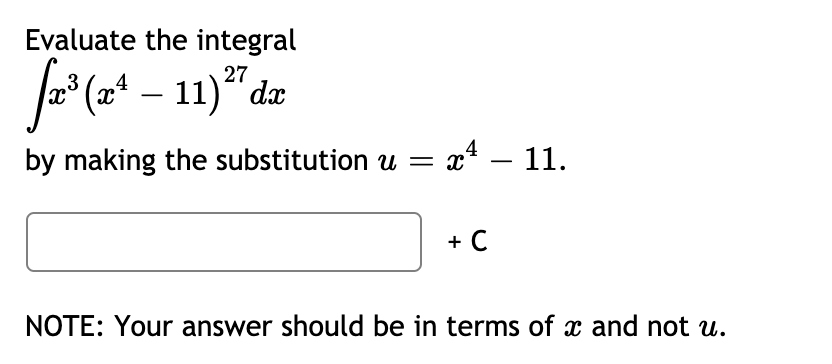 ### Integration Substitution Example

**Problem Statement:**

Evaluate the integral 
\[ \int x^3 (x^4 - 11)^{27} \, dx \]
by making the substitution \( u = x^4 - 11 \).

**Detailed Solution:**

To solve the integral 
\[ \int x^3 (x^4 - 11)^{27} \, dx \]
we will use the substitution method. Let's use the substitution \( u = x^4 - 11 \).

1. **Substitute the expression:** 

   First, identify \( u \):
   \[ u = x^4 - 11 \]

2. **Differentiate \( u \) with respect to \( x \):**

   \[ \frac{du}{dx} = 4x^3 \]

3. **Solve for \( dx \):**

   \[ du = 4x^3 \, dx \]
   \[ dx = \frac{du}{4x^3} \]

4. **Substitute \( u \) and \( dx \) in the integral:**

   Rewrite the integral in terms of \( u \):
   \[ \int x^3 (x^4 - 11)^{27} \, dx \]
   Based on \( u = x^4 - 11 \):
   \[ \int x^3 u^{27} \frac{du}{4x^3} \]

5. **Simplify the integral:**

   \[ \int \frac{1}{4} u^{27} \, du \]
   \[ \frac{1}{4} \int u^{27} \, du \]

6. **Integrate with respect to \( u \):**

   \[ \frac{1}{4} \cdot \frac{u^{28}}{28} = \frac{u^{28}}{112} \]

7. **Substitute back \( u = x^4 - 11 \):**

   \[ \frac{(x^4 - 11)^{28}}{112} + C \]

**Final Answer:**

\[ \frac{(x^4 - 11)^{28}}{112} + C \]

**Note**: Your answer should be in terms of \( x \) and not \( u \). 

This method of substitution