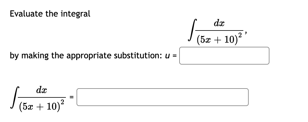 Evaluate the integral

\[ \int \frac{dx}{(5x + 10)^2} \]

by making the appropriate substitution: \( u = \) \_\_\_\_\_\_\_\_\_

\[ \int \frac{dx}{(5x + 10)^2} = \] \_\_\_\_\_\_\_\_\_

In this problem, you are asked to evaluate the given integral by making an appropriate substitution. You will need to determine the substitution \( u = \) \_\_\_\_\_\_\_\_\_ in the first blank, and then evaluate the integral based on that substitution to fill in the second blank.