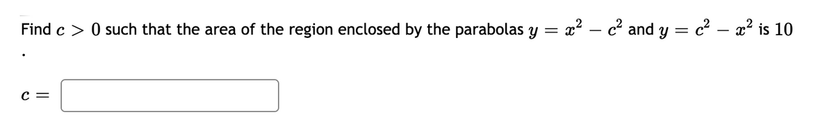 Find c > 0 such that the area of the region enclosed by the parabolas y = x² – c² and y = c² – x² is 10
с —
