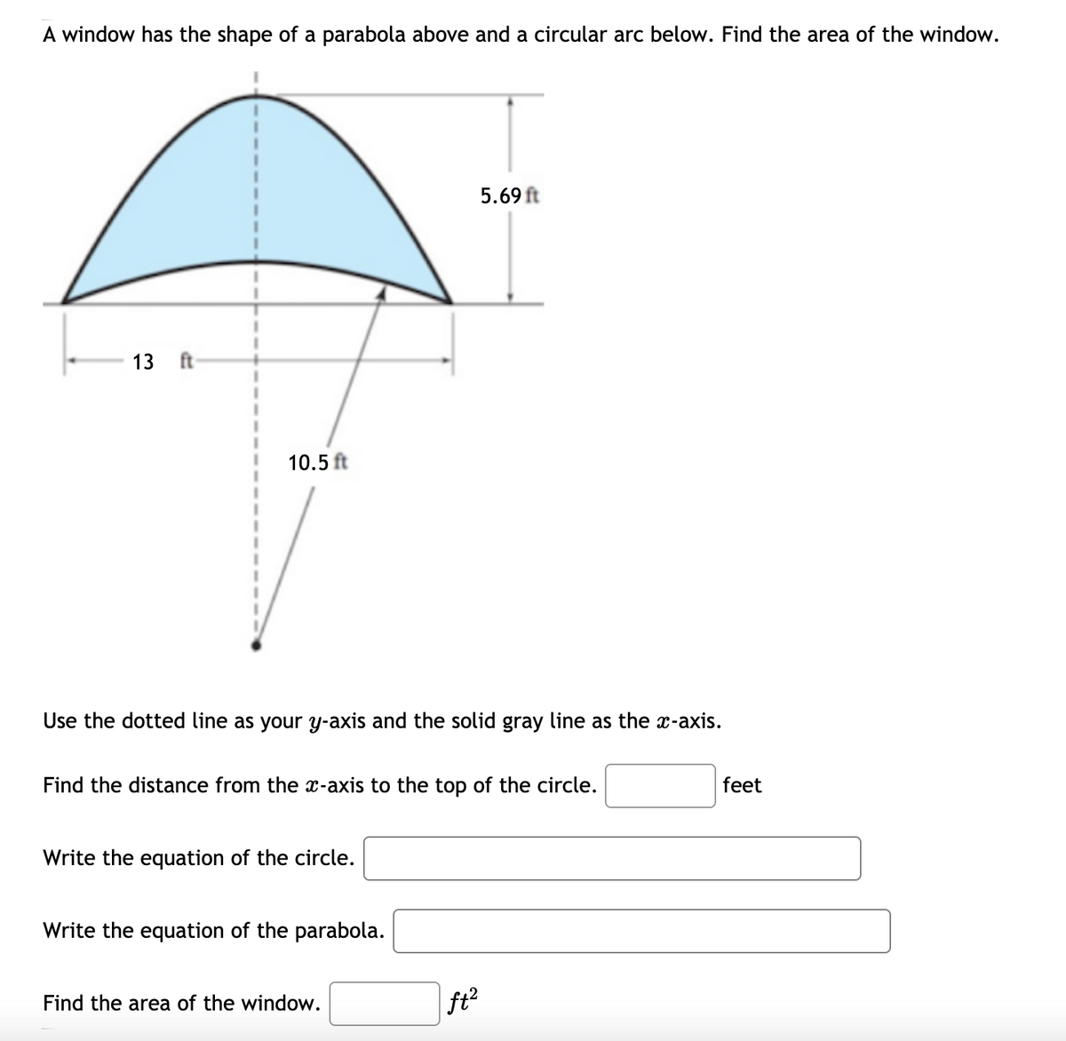 A window has the shape of a parabola above and a circular arc below. Find the area of the window.
5.69 ft
13 ft
10.5 ft
Use the dotted line as your y-axis and the solid gray line as the x-axis.
Find the distance from the x-axis to the top of the circle.
feet
Write the equation of the circle.
Write the equation of the parabola.
Find the area of the window.
|ft?
