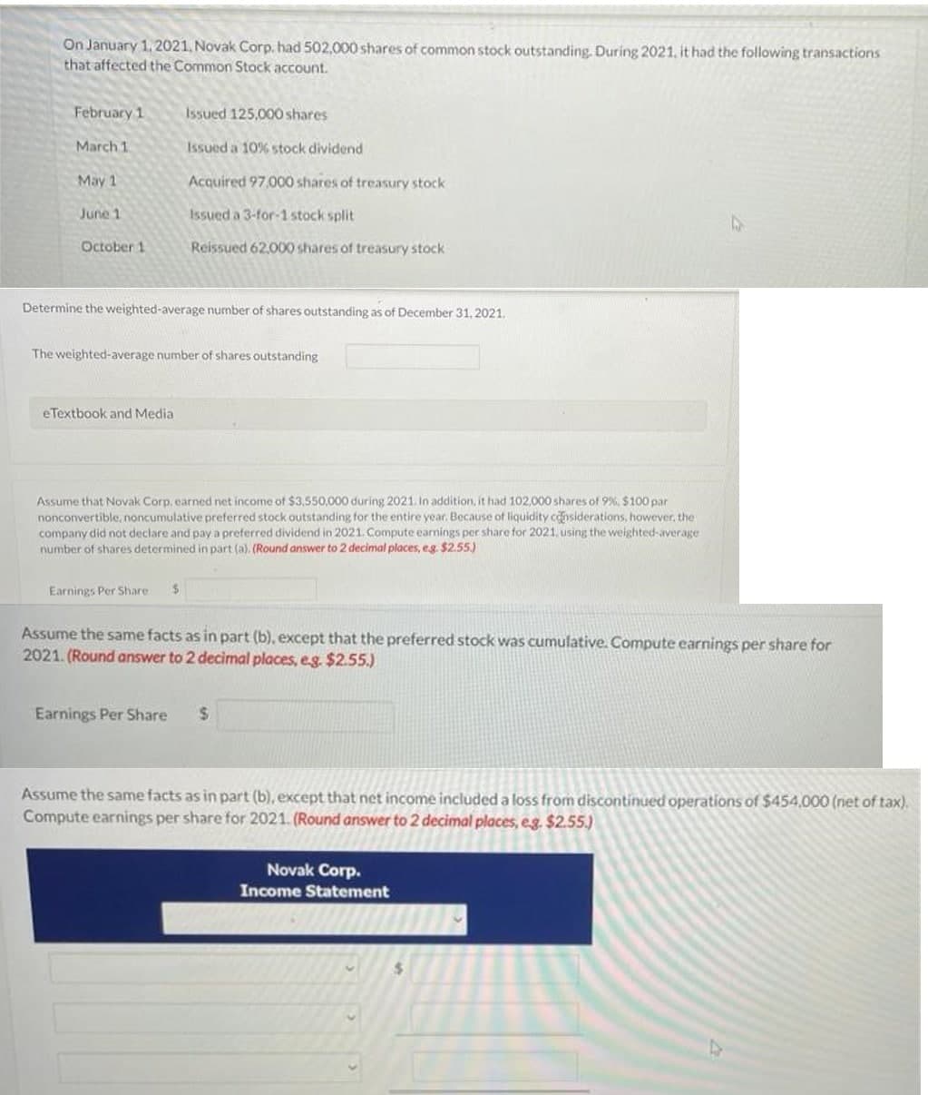 On January 1. 2021, Novak Corp. had 502,000 shares of common stock outstanding. During 2021, it had the following transactions
that affected the Common Stock account.
February 1
Issued 125,000 shares
March 1
Issued a 10% stock dividend
May 1
Acquired 97.000 shares of treasury stock
June 1
Issued a 3-for-1 stock split
October 1
Reissued 62.000 shares of treasury stock
Determine the weighted-average number of shares outstanding as of December 31, 2021.
The weighted-average number of shares outstanding
eTextbook and Media
Assume that Novak Corp. earned net income of $3,550,000 during 2021. In addition, it had 102,000 shares of 9%, $100 par
nonconvertible, noncumulative preferred stock outstanding for the entire year. Because of liquidity considerations, however, the
company did not declare and paya preferred dividend in 2021. Compute earnings per share for 2021, using the weighted-average
number of shares determined in part (a). (Round answer to 2 decimal places, eg $2.55.)
Earnings Per Share
%24
Assume the same facts as in part (b), except that the preferred stock was cumulative. Compute earnings per share for
2021. (Round answer to 2 decimal places, eg. $2.55.)
Earnings Per Share
Assume the same facts as in part (b), except that net income included a loss from discontinued operations of $454,000 (net of tax).
Compute earnings per share for 2021. (Round answer to 2 decimal places, eg. $2.55.)
Novak Corp.
Income Statement
%24
