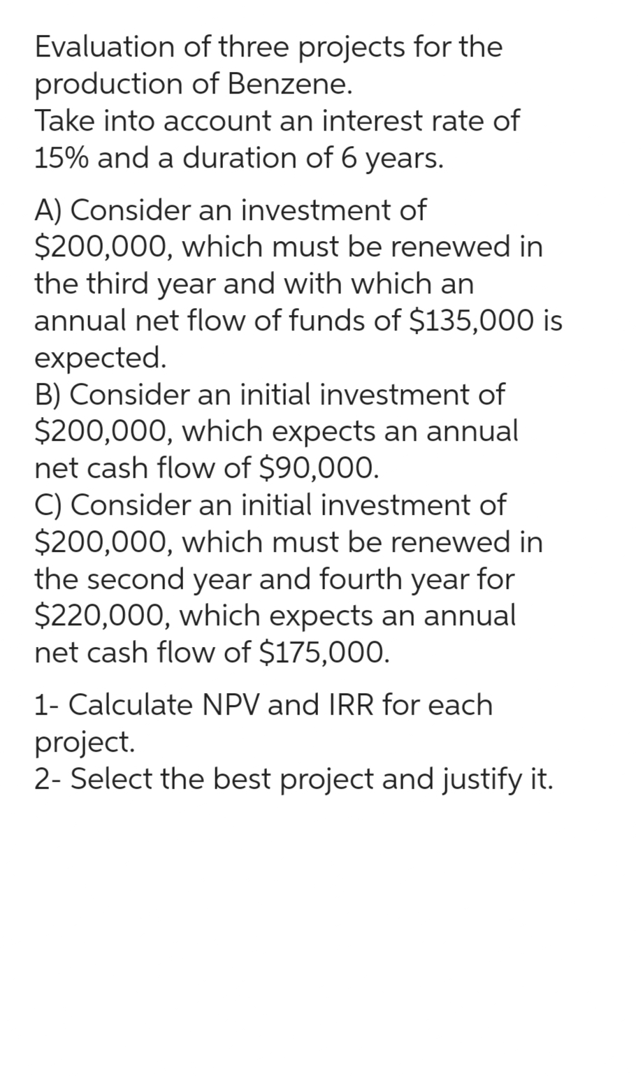 Evaluation of three projects for the
production of Benzene.
Take into account an interest rate of
15% and a duration of 6 years.
A) Consider an investment of
$200,000, which must be renewed in
the third year and with which an
annual net flow of funds of $135,000 is
expected.
B) Consider an initial investment of
$200,000, which expects an annual
net cash flow of $90,000.
C) Consider an initial investment of
$200,000, which must be renewed in
the second year and fourth year for
$220,000, which expects an annual
net cash flow of $175,000.
1- Calculate NPV and IRR for each
project.
2- Select the best project and justify it.