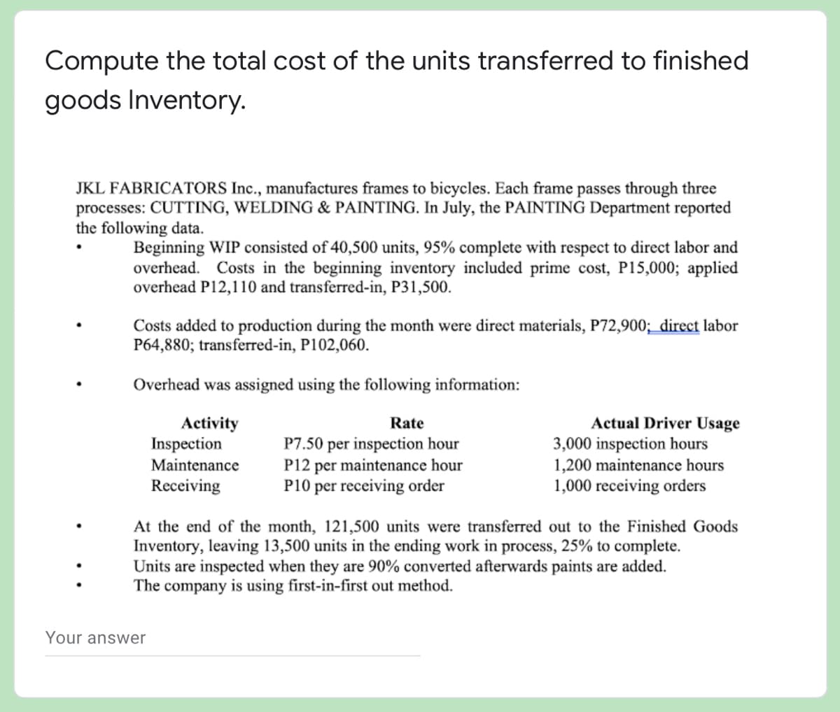 Compute the total cost of the units transferred to finished
goods Inventory.
JKL FABRICATORS Inc., manufactures frames to bicycles. Each frame passes through three
processes: CUTTING, WELDING & PAINTING. In July, the PAINTING Department reported
the following data.
Beginning WIP consisted of 40,500 units, 95% complete with respect to direct labor and
overhead. Costs in the beginning inventory included prime cost, P15,000; applied
overhead P12,110 and transferred-in, P31,500.
Costs added to production during the month were direct materials, P72,900; _direct labor
P64,880; transferred-in, P102,060.
Overhead was assigned using the following information:
Actual Driver Usage
3,000 inspection hours
1,200 maintenance hours
1,000 receiving orders
Activity
Inspection
Rate
P7.50 per inspection hour
P12 per maintenance hour
P10 per receiving order
Maintenance
Receiving
At the end of the month, 121,500 units were transferred out to the Finished Goods
Inventory, leaving 13,500 units in the ending work in process, 25% to complete.
Units are inspected when they are 90% converted afterwards paints are added.
The company is using first-in-first out method.
Your answer
