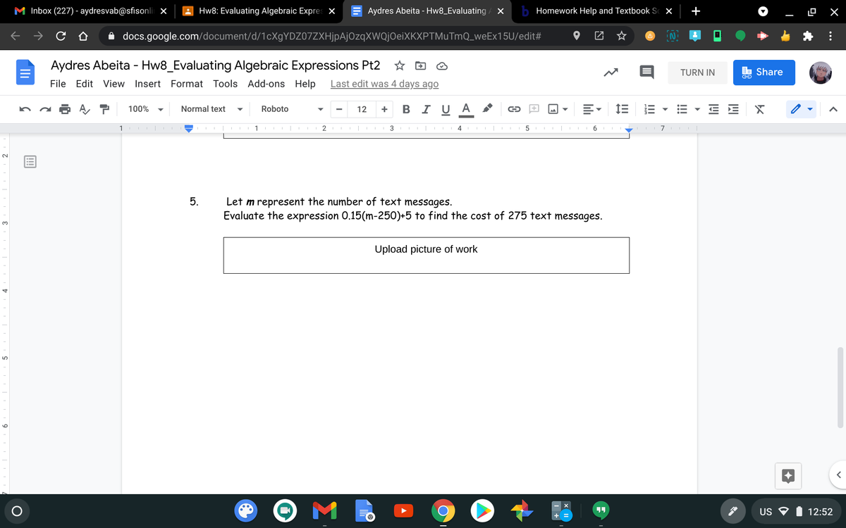 M Inbox (227) - aydresvab@sfisonli x
Hw8: Evaluating Algebraic Expres ×
Aydres Abeita - Hw8_Evaluating
Homework Help and Textbook Sc X
+
A docs.google.com/document/d/1cXgYDZ07ZXHjpAjOzqXWQjOeiXKXPTMuTmQ_weEx15U/edit#
IN.
Aydres Abeita - Hw8_Evaluating Algebraic Expressions Pt2
TURN IN
E Share
File Edit View Insert
Format Tools Add-ons Help
Last edit was 4 days ago
100%
Normal text
Roboto
12
B IU A
+
+
1
2
3 I |
III 4
5
6
7
Let m represent the number of text messages.
Evaluate the expression 0.15(m-250)+5 to find the cost of 275 text messages.
5.
3.
Upload picture of work
US O
12:52
!!!
II
li
