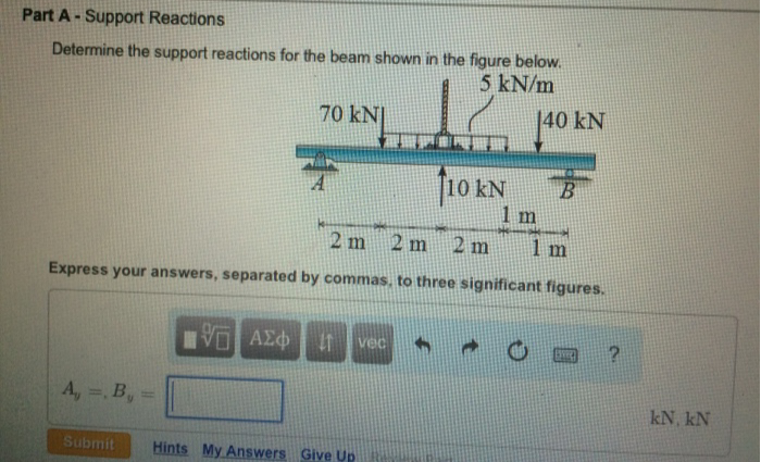 Part A - Support Reactions
Determine the support reactions for the beam shown in the figure below.
5 kN/m
A, =, B, =
Submit
70 kN
ΥΠ' ΑΣΦ
2 m 2 m
2 m
1 m
Express your answers, separated by commas, to three significant figures.
11 vec
12
Hints My Answers Give Up
10 KN
140 kN
B
?
kN, kN