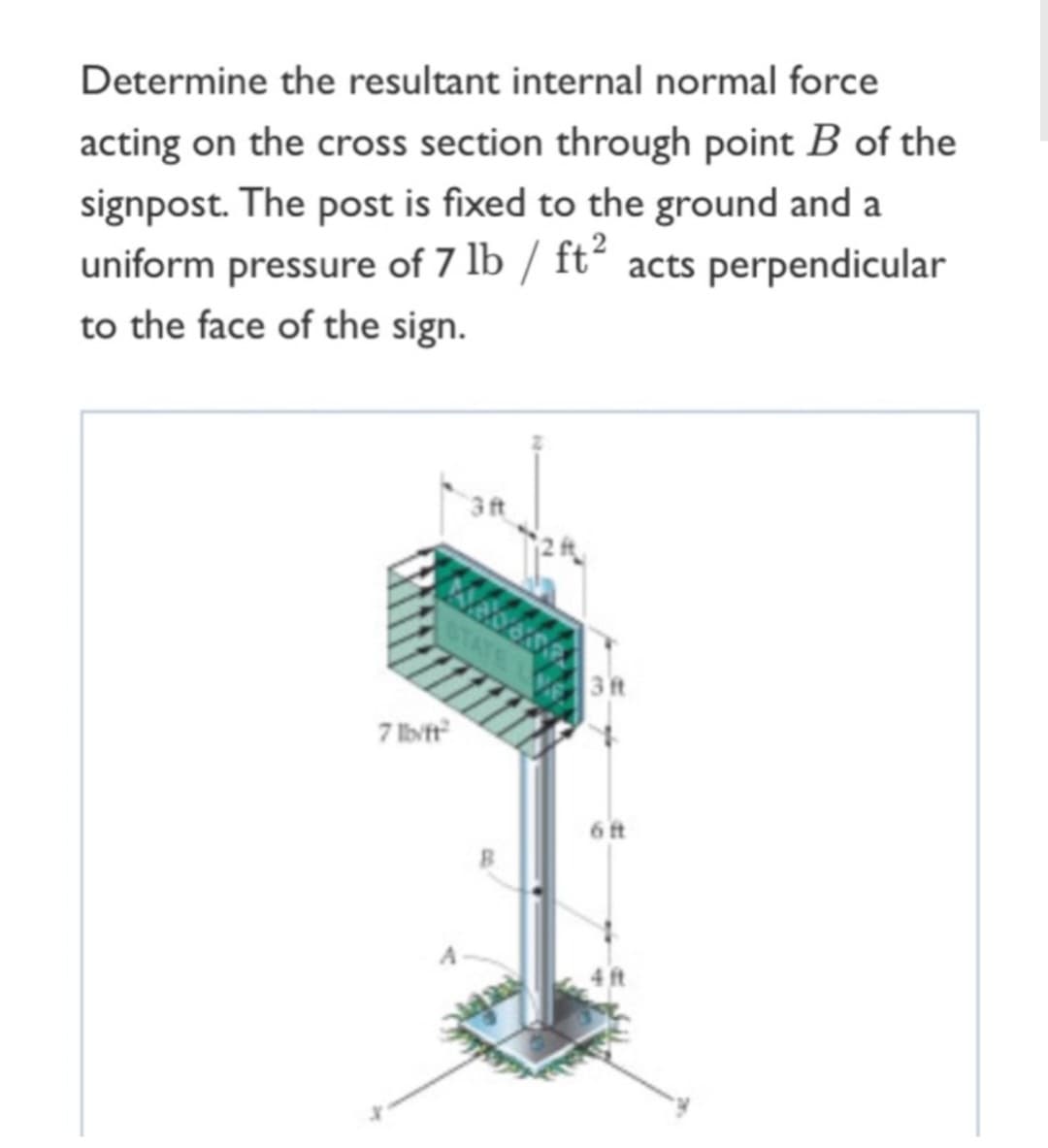 Determine the resultant internal normal force
acting on the cross section through point B of the
signpost. The post is fixed to the ground and a
uniform pressure of 7 lb / ft² acts perpendicular
to the face of the sign.
7 lb/ft²
3 ft
3 ft
6 ft