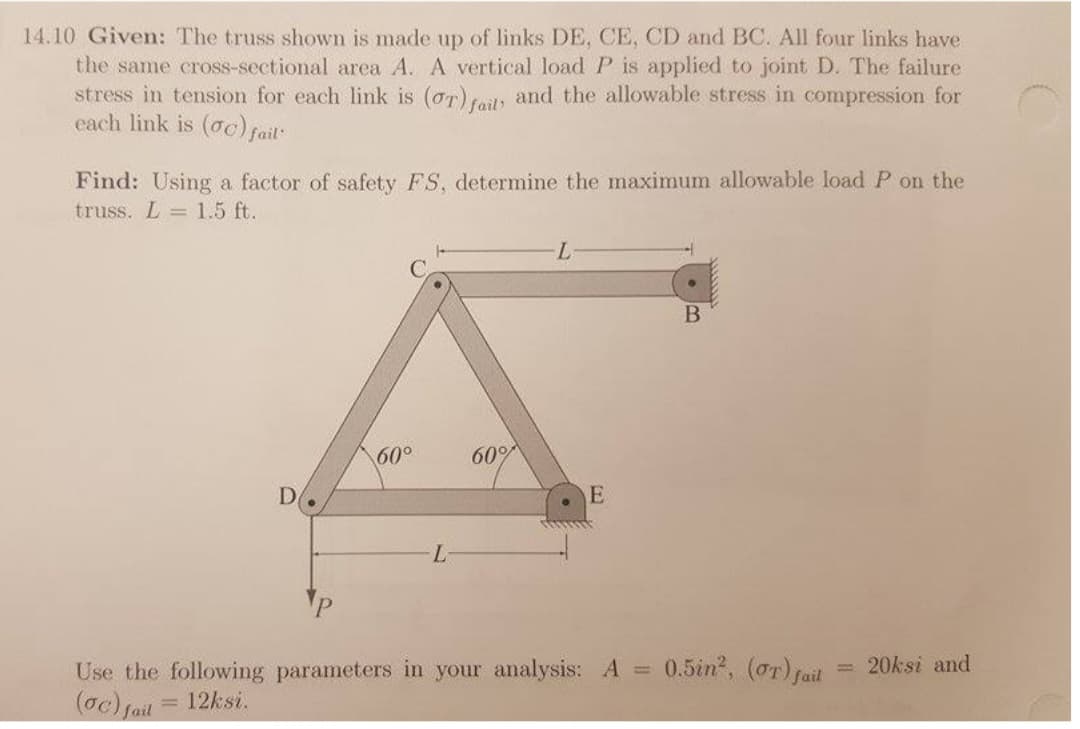 14.10 Given: The truss shown is made up of links DE, CE, CD and BC. All four links have
the same cross-sectional area A. A vertical load P is applied to joint D. The failure
stress in tension for each link is (OT) fail, and the allowable stress in compression for
each link is (oc) fail
Find: Using a factor of safety FS, determine the maximum allowable load P on the
truss. L = 1.5 ft.
D
60°
60°
-L
E
Use the following parameters in your analysis: A =
(oc) fail
12ksi.
B
0.5in², (OT) fail
20ksi and