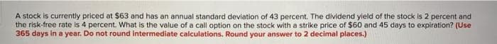 A stock is currently priced at $63 and has an annual standard deviation of 43 percent. The dividend yield of the stock is 2 percent and
the risk-free rate is 4 percent. What is the value of a call option on the stock with a strike price of $60 and 45 days to expiration? (Use
365 days in a year. Do not round intermediate calculations. Round your answer to 2 decimal places.)