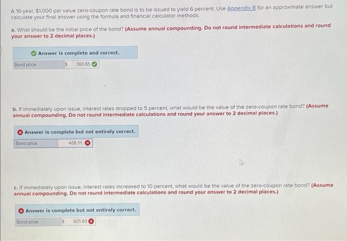 A 16-year, $1,000 par value zero-coupon rate bond is to be issued to yield 6 percent. Use Appendix B for an approximate answer but
calculate your final answer using the formula and financial calculator methods.
a. What should be the initial price of the bond? (Assume annual compounding. Do not round intermediate calculations and round
your answer to 2 decimal places.)
Bond price
Answer is complete and correct.
393.65
b. If immediately upon issue, interest rates dropped to 5 percent, what would be the value of the zero-coupon rate bond? (Assume
annual compounding. Do not round intermediate calculations and round your answer to 2 decimal places.)
Answer is complete but not entirely correct.
Bond price
458.11.0
c. If immediately upon issue, interest rates increased to 10 percent, what would be the value of the zero-coupon rate bond? (Assume
annual compounding. Do not round intermediate calculations and round your answer to 2 decimal places.)
Answer is complete but not entirely correct.
Bond price
$
925.93