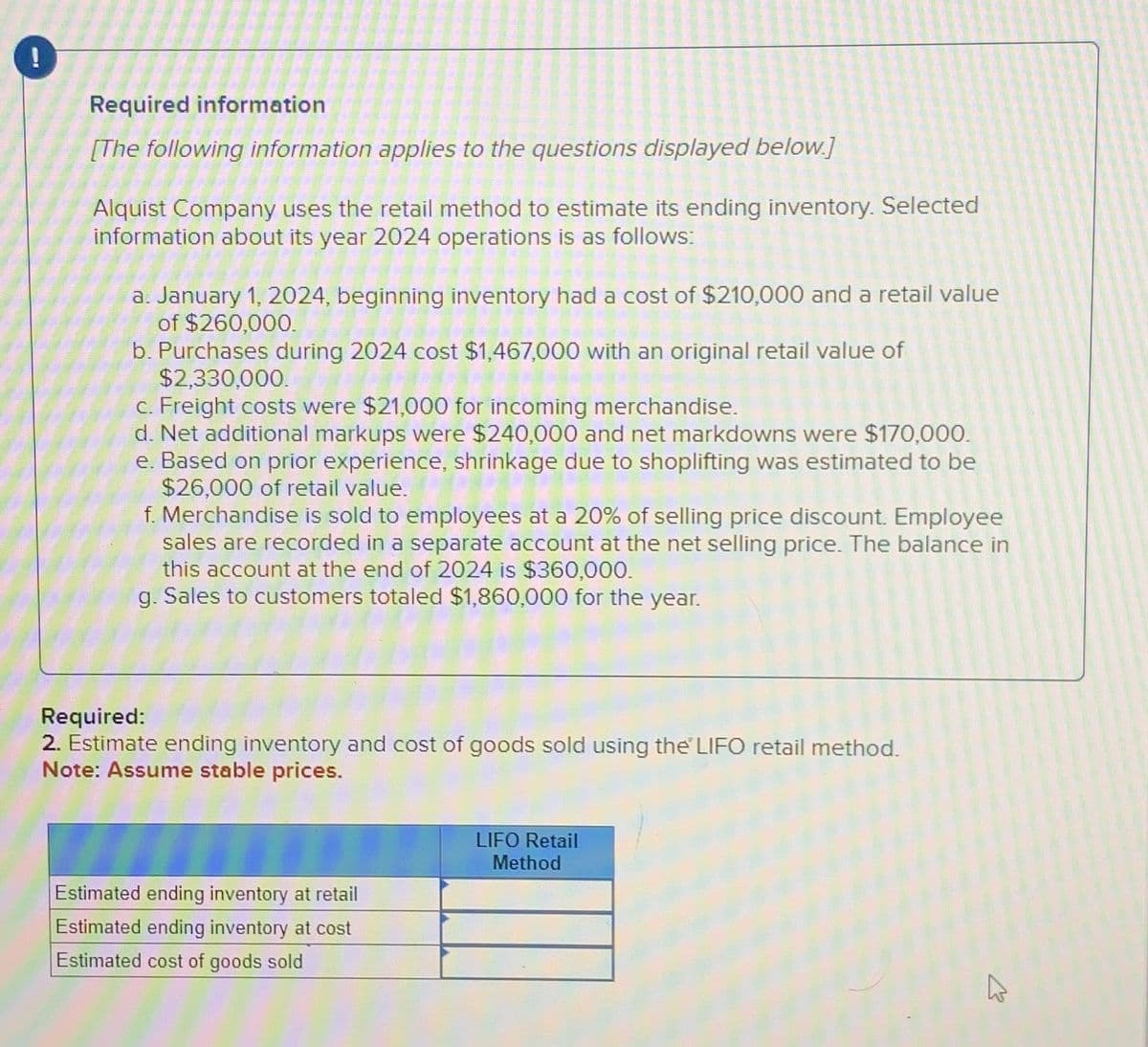 PI
Required information
[The following information applies to the questions displayed below.]
Alquist Company uses the retail method to estimate its ending inventory. Selected
information about its year 2024 operations is as follows:
a. January 1, 2024, beginning inventory had a cost of $210,000 and a retail value
of $260,000.
b. Purchases during 2024 cost $1,467,000 with an original retail value of
$2,330,000.
c. Freight costs were $21,000 for incoming merchandise.
d. Net additional markups were $240,000 and net markdowns were $170,000.
e. Based on prior experience, shrinkage due to shoplifting was estimated to be
$26,000 of retail value.
f. Merchandise is sold to employees at a 20% of selling price discount. Employee
sales are recorded in a separate account at the net selling price. The balance in
this account at the end of 2024 is $360,000.
g. Sales to customers totaled $1,860,000 for the year.
Required:
2. Estimate ending inventory and cost of goods sold using the LIFO retail method.
Note: Assume stable prices.
Estimated ending inventory at retail
Estimated ending inventory at cost
Estimated cost of goods sold
LIFO Retail
Method
W