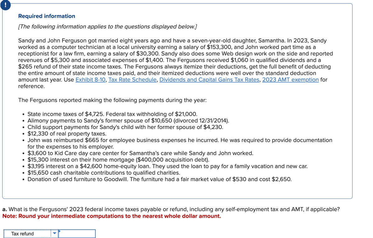 Required information
[The following information applies to the questions displayed below.]
Sandy and John Ferguson got married eight years ago and have a seven-year-old daughter, Samantha. In 2023, Sandy
worked as a computer technician at a local university earning a salary of $153,300, and John worked part time as a
receptionist for a law firm, earning a salary of $30,300. Sandy also does some Web design work on the side and reported
revenues of $5,300 and associated expenses of $1,400. The Fergusons received $1,060 in qualified dividends and a
$265 refund of their state income taxes. The Fergusons always itemize their deductions, get the full benefit of deducting
the entire amount of state income taxes paid, and their itemized deductions were well over the standard deduction
amount last year. Use Exhibit 8-10, Tax Rate Schedule, Dividends and Capital Gains Tax Rates, 2023 AMT exemption for
reference.
The Fergusons reported making the following payments during the year:
State income taxes of $4,725. Federal tax withholding of $21,000.
●
Alimony payments to Sandy's former spouse of $10,650 (divorced 12/31/2014).
• Child support payments for Sandy's child with her former spouse of $4,230.
●
$12,330 of real property taxes.
John was reimbursed $665 for employee business expenses he incurred. He was required to provide documentation
for the expenses to his employer.
$3,600 to Kid Care day care center for Samantha's care while Sandy and John worked.
$15,300 interest on their home mortgage ($400,000 acquisition debt).
$3,195 interest on a $42,600 home-equity loan. They used the loan to pay for a family vacation and new car.
$15,650 cash charitable contributions to qualified charities.
• Donation of used furniture to Goodwill. The furniture had a fair market value of $530 and cost $2,650.
●
●
·
a. What is the Fergusons' 2023 federal income taxes payable or refund, including any self-employment tax and AMT, if applicable?
Note: Round your intermediate computations to the nearest whole dollar amount.
Tax refund