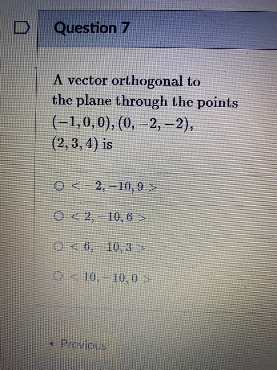 Question 7
A vector orthogonal to
the plane through the points
(-1,0,0), (0, –2,-2),
(2, 3, 4) is
O<-2,-10, 9 >
O< 2,-10, 6 >
O< 6, -10, 3 >
2< 10,-10, 0 >
« Previous
