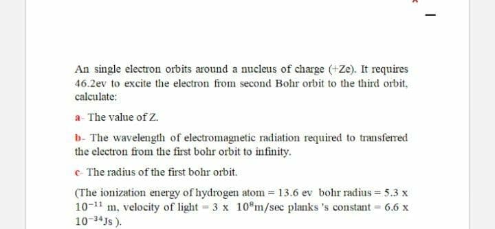 An single electron orbits around a nucleus of charge (+Ze). It requires
46.2ev to excite the electron from second Bohr orbit to the third orbit,
calculate:
a- The value of Z.
b- The wavelength of electromagnetic radiation required to transferred
the electron from the first bohr orbit to infinity.
e- The radius of the first bohr orbit.
(The ionization energy of hydrogen atom 13.6 ev bohr radius = 5.3 x
10-11 m, velocity of light 3 x 10 m/sec planks 's constant 6.6 x
10-34Js ).
