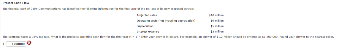 Project Cash Flow
The financial staff Cairn Communications has identified the following information for the first year of the roll-out of its new proposed service:
Projected sales
Operating costs (not including depreciation)
Depreciation
$20 million
$9 million
$5 million
Interest expense
$3 million
The company faces a 25% tax rate. What is the project's operating cash flow for the first year (t-1)? Enter your answer in dollars. For example, an answer of $1.2 million should be entered as $1,200,000. Round your answer to the nearest dollar.
$
7250000