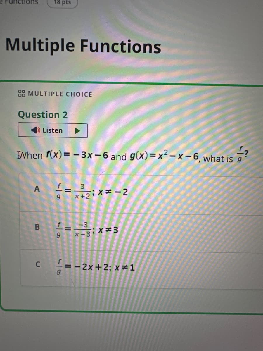 18 pts
Multiple Functions
88 MULTIPLE CHOICE
Question 2
◄ Listen
When f(x)=-3x-6 and g(x) = x²-x-6, what is ?
A
B
C
f
54
g
=
3
fg
=
-3
x-3x=3
f
51
g
= -2x+2; x=1