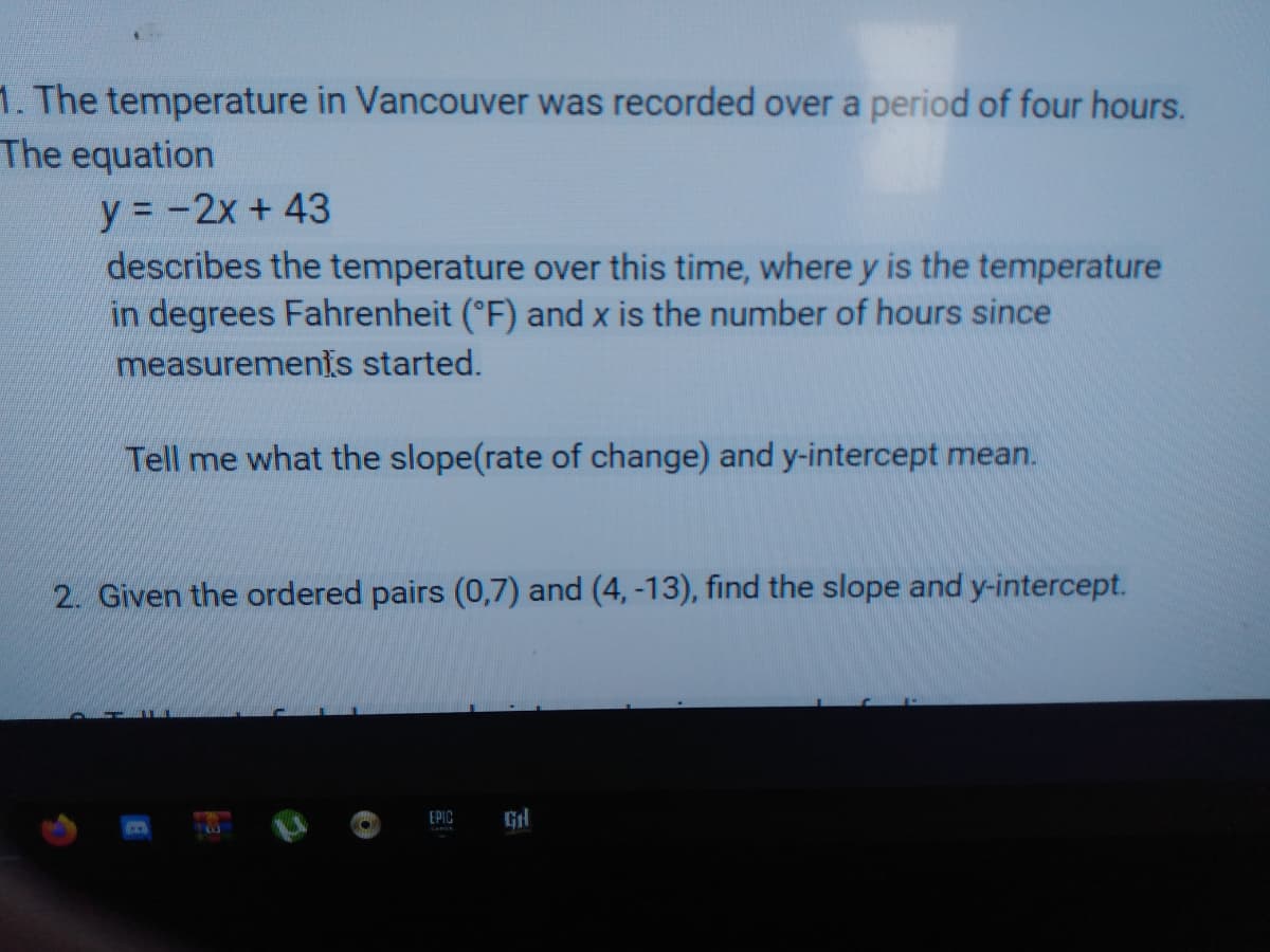 1. The temperature in Vancouver was recorded over a period of four hours.
The equation
y = -2x + 43
describes the temperature over this time, where y is the temperature
in degrees Fahrenheit (°F) and x is the number of hours since
measurements started.
Tell me what the slope(rate of change) and y-intercept mean.
2. Given the ordered pairs (0,7) and (4, -13), find the slope and y-intercept.
EPIC
