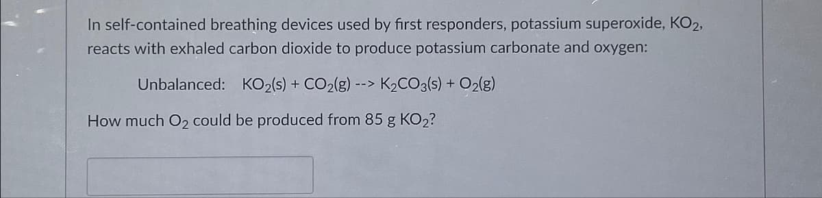 In self-contained breathing devices used by first responders, potassium superoxide, KO2,
reacts with exhaled carbon dioxide to produce potassium carbonate and oxygen:
Unbalanced: KO2(s) + CO₂(g) --> K₂CO3(s) + O2(g)
How much O₂ could be produced from 85 g KO2?