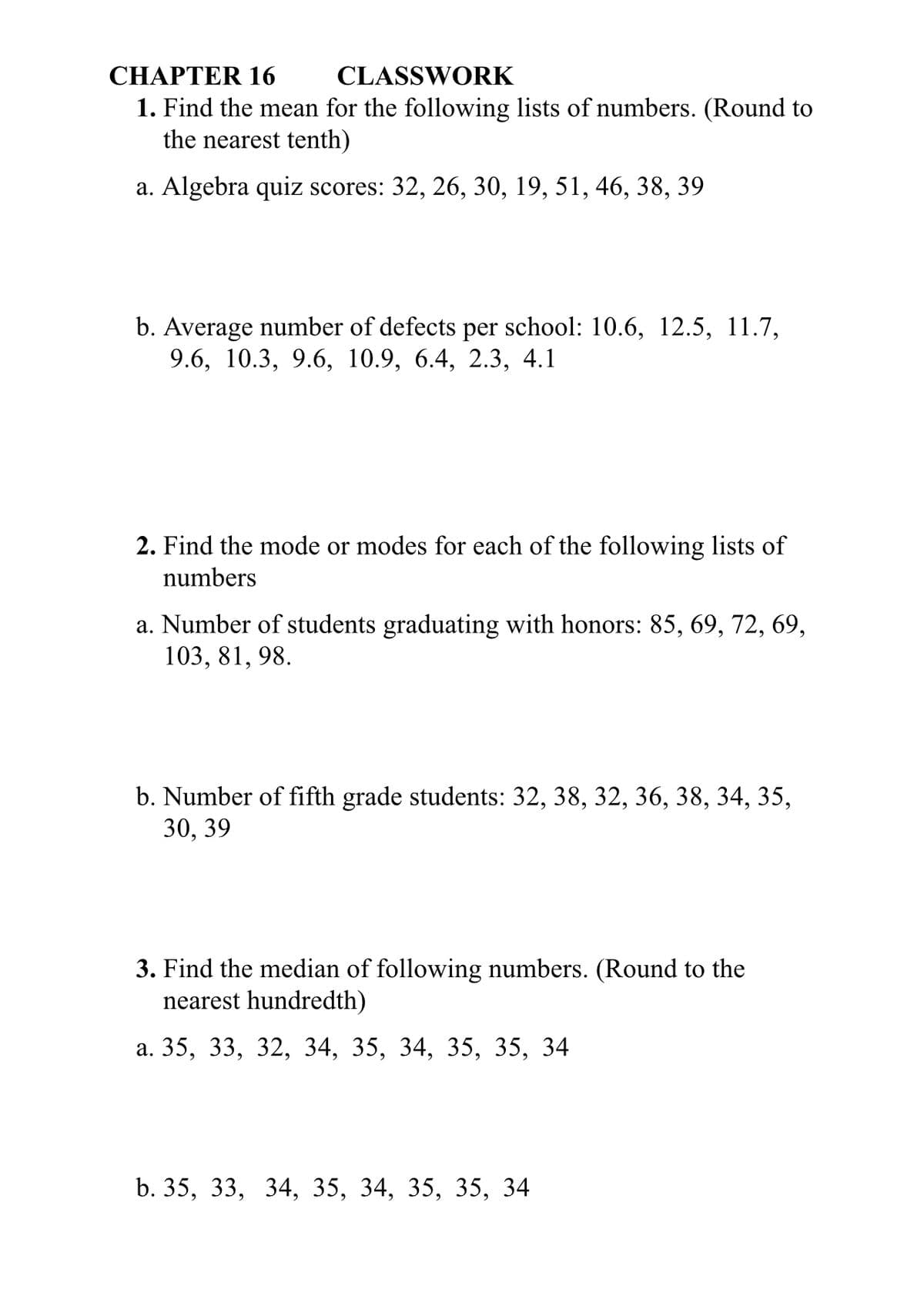 CHAPTER 16
CLASSWORK
1. Find the mean for the following lists of numbers. (Round to
the nearest tenth)
a. Algebra quiz scores: 32, 26, 30, 19, 51, 46, 38, 39
b. Average number of defects per school: 10.6, 12.5, 11.7,
9.6, 10.3, 9.6, 10.9, 6.4, 2.3, 4.1
2. Find the mode or modes for each of the following lists of
numbers
a. Number of students graduating with honors: 85, 69, 72, 69,
103, 81, 98.
b. Number of fifth grade students: 32, 38, 32, 36, 38, 34, 35,
30, 39
3. Find the median of following numbers. (Round to the
nearest hundredth)
a. 35, 33, 32, 34, 35, 34, 35, 35, 34
b. 35, 33, 34, 35, 34, 35, 35, 34
