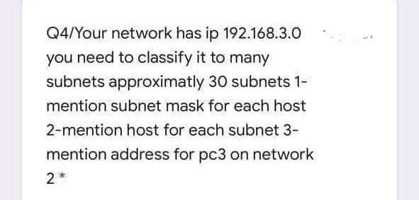 Q4/Your network has ip 192.168.3.0
you need to classify it to many
subnets approximatly 30 subnets 1-
mention subnet mask for each host
2-mention host for each subnet 3-
mention address for pc3 on network
2*