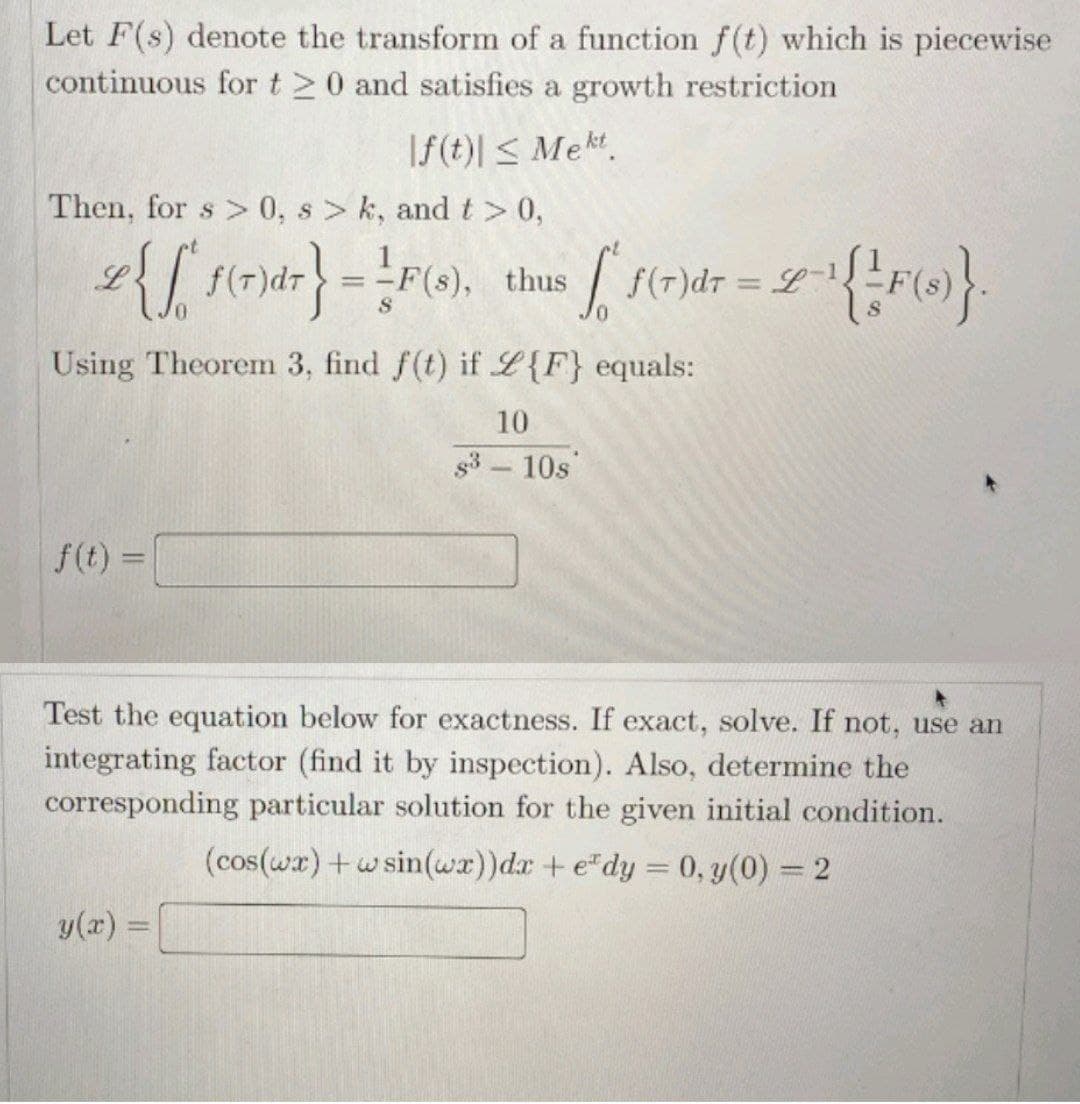 Let F(s) denote the transform of a function f(t) which is piecewise
continuous for t20 and satisfies a growth restriction
f(t)| ≤ Mekt
Then, for s> 0, s>k, and t> 0,
2 {[(r)dr} = P(), thus [[ f(r)dr = 2-¹ {/F()}
L
L
Using Theorem 3, find f(t) if L{F} equals:
10
s³ - 10s
f(t) =
Test the equation below for exactness. If exact, solve. If not, use an
integrating factor (find it by inspection). Also, determine the
corresponding particular solution for the given initial condition.
(cos(wx) + w sin(wx))dx + e*dy = 0, y(0) = 2
y(x) =